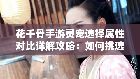 花千骨手游灵宠选择属性对比详解攻略：如何挑选最强灵宠