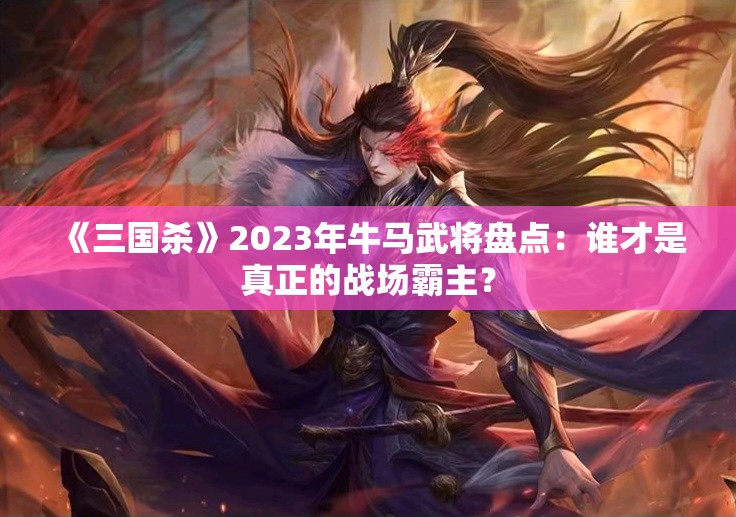 《三国杀》2023年牛马武将盘点：谁才是真正的战场霸主？