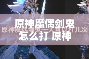 原神魔偶剑鬼怎么打 原神魔偶剑鬼多久刷新？广泛解析