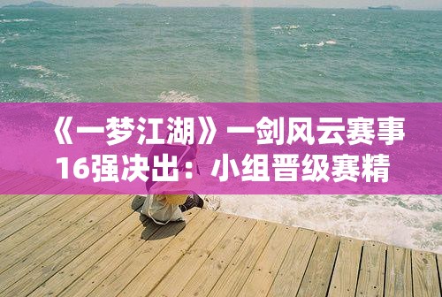 《一梦江湖》一剑风云赛事16强决出：小组晋级赛精彩连连！