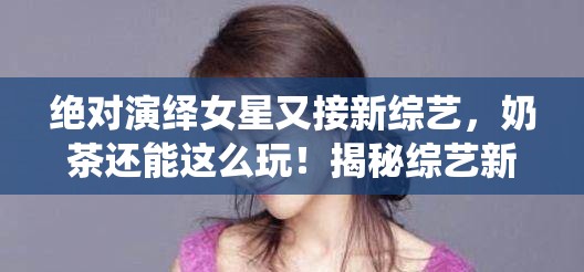 绝对演绎女星又接新综艺，奶茶还能这么玩！揭秘综艺新潮流